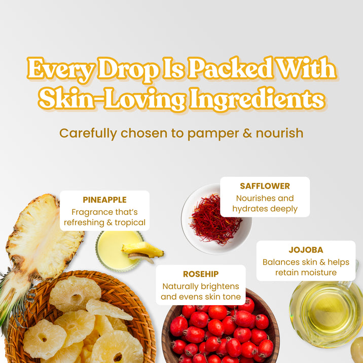 Every Drop Is Packed With Skin-Loving Ingredients. Carefully chosen to pamper & nourish. Pineapple – Fragrance that's refreshing & tropical. Safflower – Nourishes and hydrates deeply. Rosehip – Naturally brightens and evens skin tone. Jojoba – Balances skin & helps retain moisture.