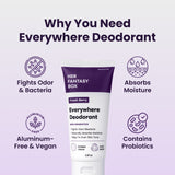 Why You Need Everywhere Deodorant. Her Fantasy Box Fresh Berry Everywhere Deodorant With Probiotics – Fights Odor/Bacteria, Naturally Absorbs Moisture, Helps To Even Skin Tone. Invisible Cream, Plant Based, 2.5fl oz. Four icons: Fights Odor & Bacteria, Absorbs Moisture, Aluminum-Free & Vegan, Contains Probiotics.