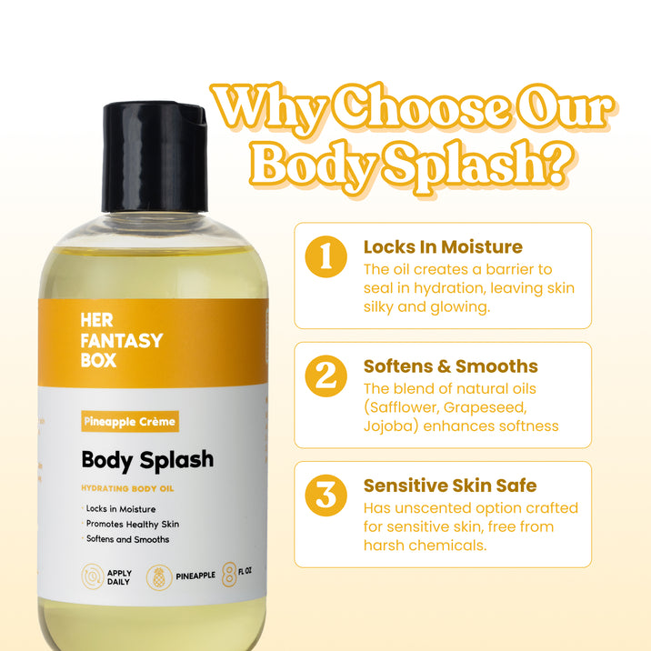 Why Choose Our Body Splash? Her Fantasy Box Pineapple Crème Body Splash Hydrating Body Oil – Locks In Moisture, Promotes Healthy Skin, Softens and Smooths. Apply Daily, Pineapple, 8 fl oz. 1. Locks In Moisture – The oil creates a barrier to seal in hydration, leaving skin silky and glowing. 2. Softens & Smooths – The blend of natural oils (Safflower, Grapeseed, Jojoba) enhances softness. 3. Sensitive Skin Safe – Has unscented option crafted for sensitive skin, free from harsh chemicals.