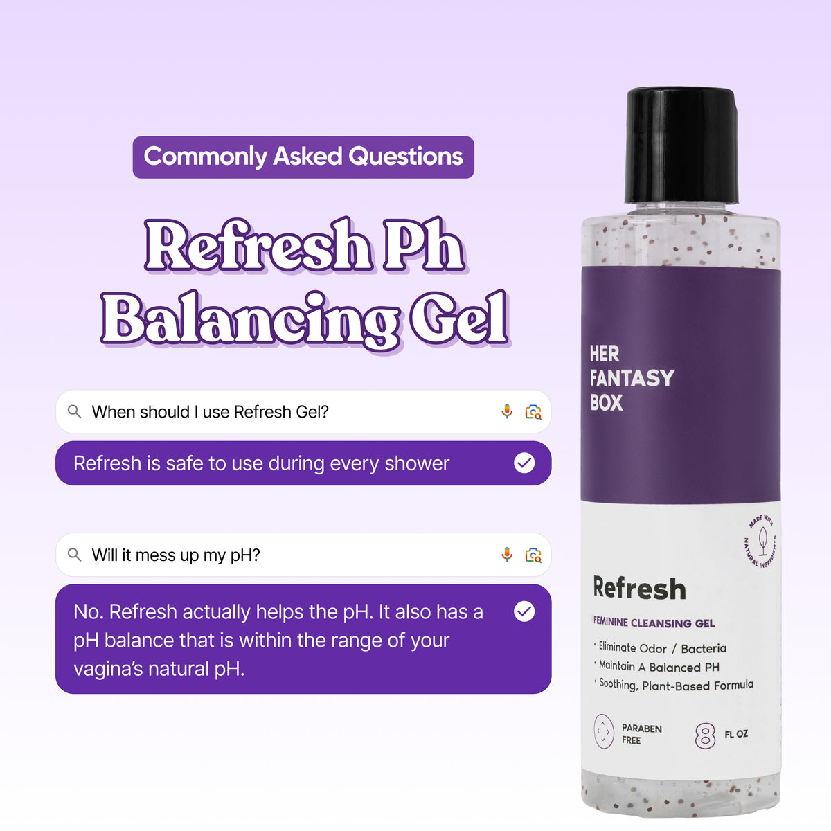 Refresh Ph Balancing Gel by Her Fantasy Box. Commonly Asked Questions. Q: When should I use Refresh Gel? A: Refresh is safe to use during every shower. Q: Will it mess up my pH? A: No. Refresh actually helps the pH. It also has a pH balance that is within the range of your vagina's natural pH. Bottle label: Feminine Cleansing Gel, Eliminate Odor/Bacteria, Maintain A Balanced PH, Soothing Plant-Based Formula. Paraben Free. 8 FL OZ.