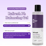 Refresh Ph Balancing Gel by Her Fantasy Box. Commonly Asked Questions. Q: When should I use Refresh Gel? A: Refresh is safe to use during every shower. Q: Will it mess up my pH? A: No. Refresh actually helps the pH. It also has a pH balance that is within the range of your vagina's natural pH. Bottle label: Feminine Cleansing Gel, Eliminate Odor/Bacteria, Maintain A Balanced PH, Soothing Plant-Based Formula. Paraben Free. 8 FL OZ.