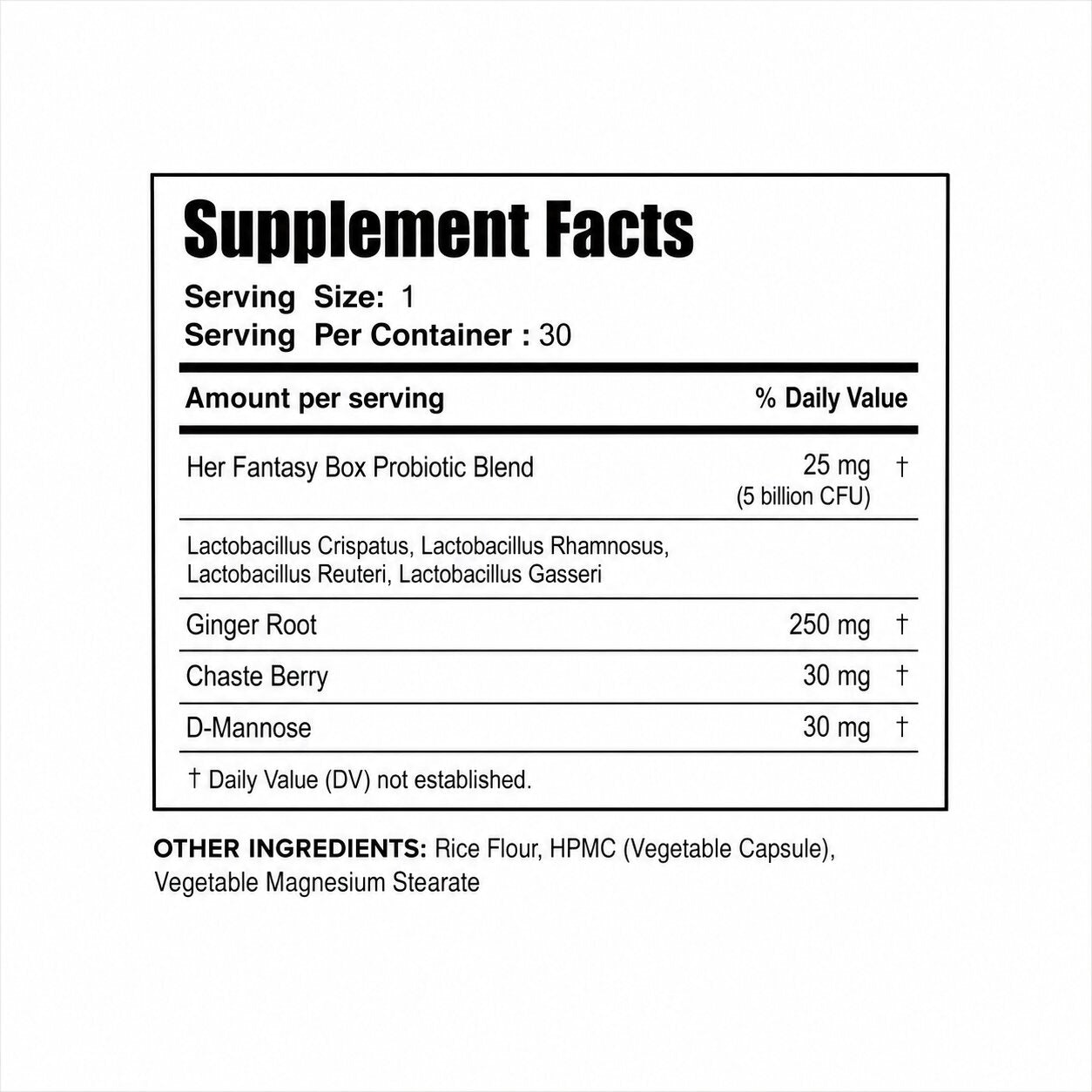 Supplement Facts. Serving Size: 1, Servings Per Container: 30. Her Fantasy Box Probiotic Blend 25mg (5 billion CFU): Lactobacillus Crispatus, Rhamnosus, Reuteri, Gasseri. Ginger Root 250mg, Chaste Berry 30mg, D-Mannose 30mg. Daily Value not established. Other Ingredients: Rice Flour, HPMC (Vegetable Capsule), Vegetable Magnesium Stearate.