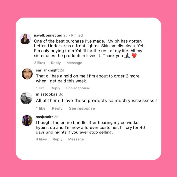 Customer comments for Her Fantasy Box. iswellconnected: "One of the best purchase I've made. My ph has gotten better. Under arms n front lighter. Skin smells clean. I'm only buying from Yah'll for the rest of my life. All my sister uses the products n loves it. Thank you." sariiahknight: "That oil has a hold on me! I'm about to order 2 more when I get paid this week." misstookas: "All of them! I love these products so much yessssssss!!" nasjanoirr: "I bought the entire bundle after hearing my co worker hype
