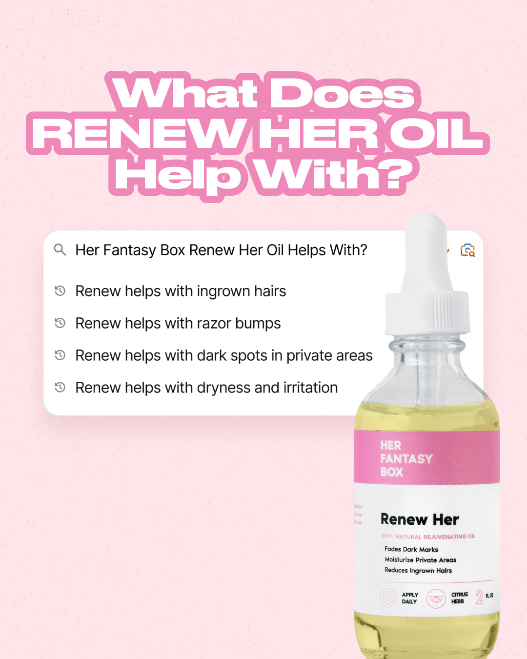 What Does Renew Her Oil Help With? Search results: Renew helps with ingrown hairs. Renew helps with razor bumps. Renew helps with dark spots in private areas. Renew helps with dryness and irritation. Her Fantasy Box Renew Her bottle label: 100% Natural Rejuvenating Oil. Fades Dark Marks, Moisturize Private Areas, Reduces Ingrown Hairs. Apply Daily. Citrus Herb. 2 FL OZ.