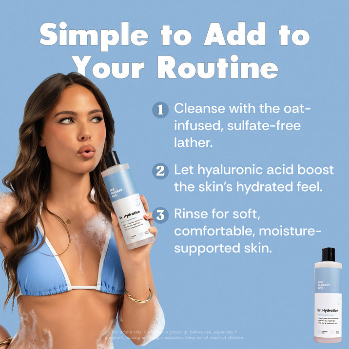 Simple to Add to Your Routine. Her Fantasy Box Dr. Hydration body wash bottle. 1. Cleanse with the oat-infused, sulfate-free lather. 2. Let hyaluronic acid boost the skin's hydrated feel. 3. Rinse for soft, comfortable, moisture-supported skin. Woman in blue bikini top holding the bottle. For adults only. Consult your physician before use, especially if pregnant, nursing or on any medications. Keep out of reach of children.
