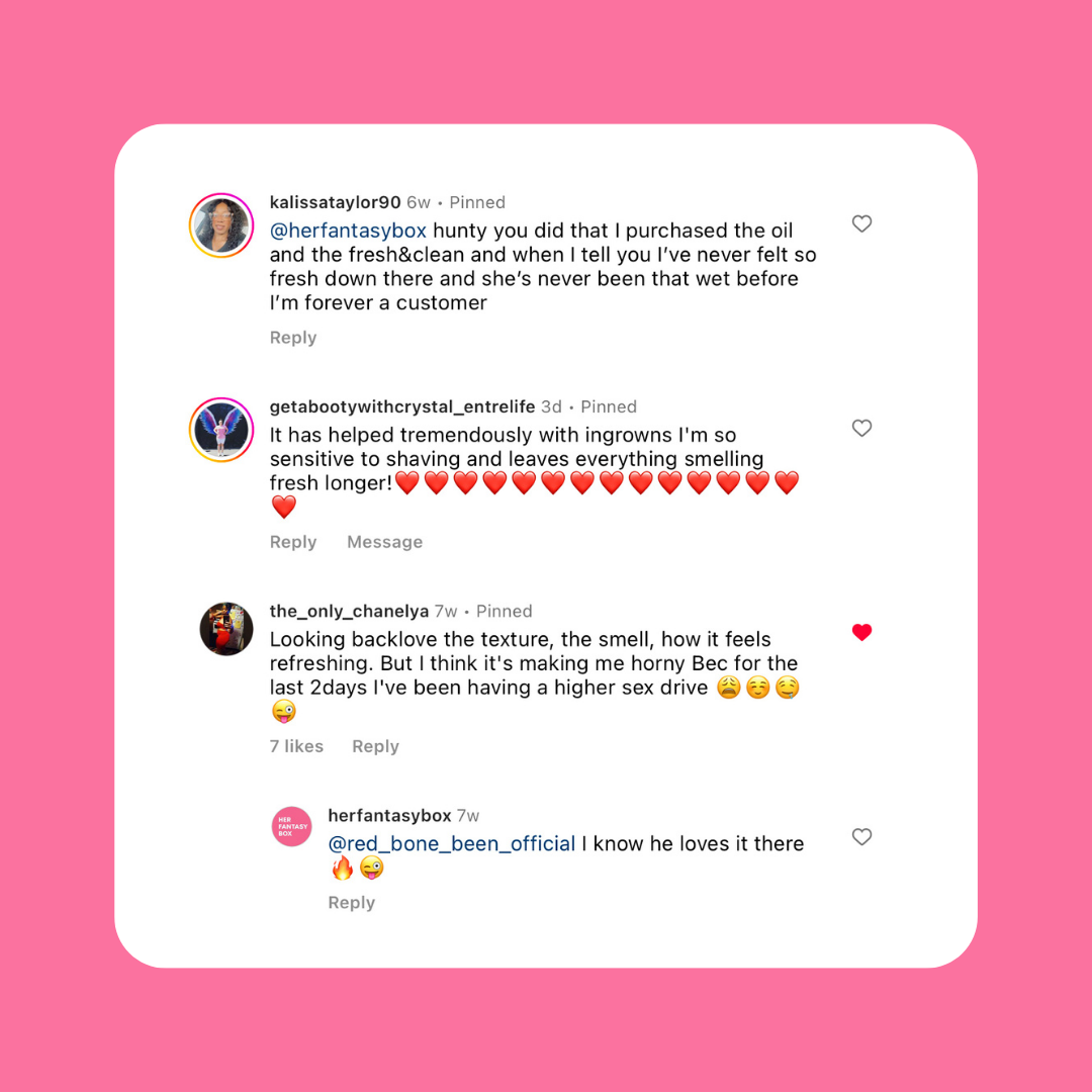 Instagram comments. kalissataylor90: "purchased the oil and fresh&clean, never felt so fresh, she's never been that wet, forever a customer." getabootywithcrystal_entrelife: "Helped tremendously with ingrowns, sensitive to shaving, leaves everything smelling fresh longer!" the_only_chanelya: "Love the texture, smell, how it feels refreshing. Think it's making me horny, higher sex drive." herfantasybox: "I know he loves it there"