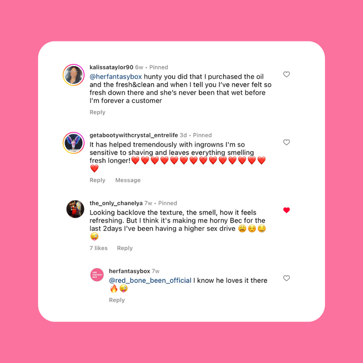 Customer reviews for Her Fantasy Box. kalissataylor90: purchased the oil, never felt so fresh, forever a customer. getabootywithcrystal_entrelife: helped tremendously with ingrowns, leaves everything smelling fresh longer. the_only_chanelya: loves texture, smell, refreshing feeling, notes higher sex drive. herfantasybox replied to red_bone_been_official: "I know he loves it there."