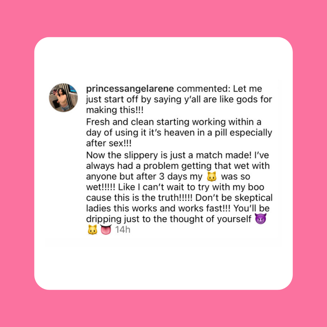 Instagram comment. princessangelarene: "y'all are like gods for making this!!! Fresh and clean worked within a day, heaven in a pill especially after sex!!! Slippery is a match made! Always had trouble getting wet but after 3 days so wet!!!!! Don't be skeptical ladies this works fast!!! You'll be dripping just to the thought of yourself"