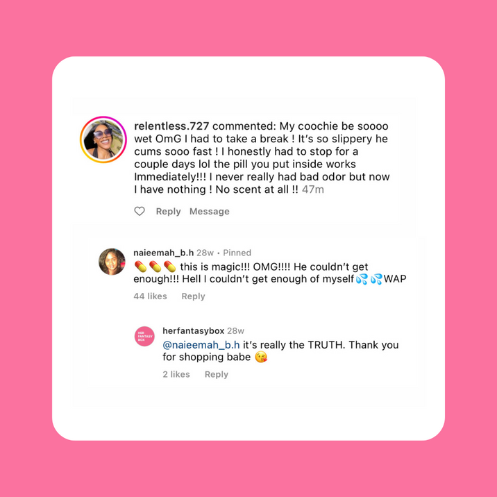 Instagram comments. relentless.727: "My coochie be soooo wet, so slippery he cums fast, the pill works immediately!!! Never had bad odor but now no scent at all!!" naieemah_b.h: "this is magic!!! OMG!!!! He couldn't get enough!!! Hell I couldn't get enough of myself WAP." herfantasybox: "@naieemah_b.h it's really the TRUTH. Thank you for shopping babe"