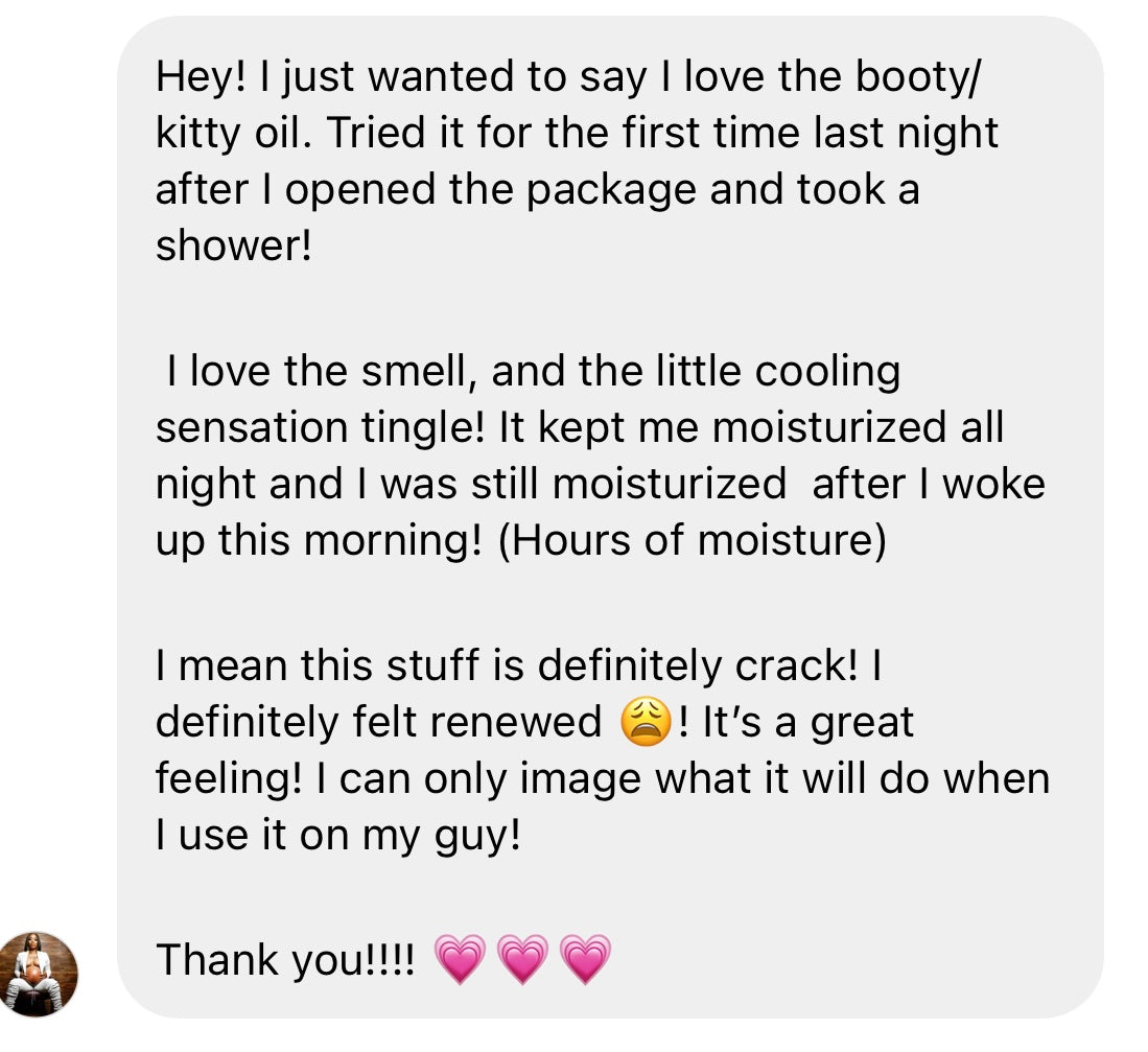 Customer message to Her Fantasy Box: "Hey! I just wanted to say I love the booty/kitty oil. Tried it for the first time last night after I opened the package and took a shower! I love the smell, and the little cooling sensation tingle! It kept me moisturized all night and I was still moisturized after I woke up this morning! (Hours of moisture) I mean this stuff is definitely crack! I definitely felt renewed! It's a great feeling! Thank you!!!!"
