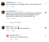 Customer comments for Her Fantasy Box. mslauramoore: "my package came. I love the booty oil." hernameistasha_: "going on my 2nd baecation in 3 months this valentines. Since I been using your products & tapping into my femininity he's been on his best behavior." tpau_n_nyc: "YEP WE your products!" herfantasybox replied: "@tpau_n_nyc thank you."