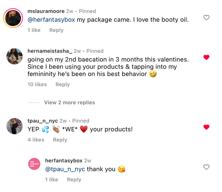 Customer comments for Her Fantasy Box. mslauramoore: "my package came. I love the booty oil." hernameistasha_: "going on my 2nd baecation in 3 months this valentines. Since I been using your products & tapping into my femininity he's been on his best behavior." tpau_n_nyc: "YEP WE your products!" herfantasybox replied: "@tpau_n_nyc thank you."