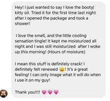 Customer message to Her Fantasy Box: "Hey! I just wanted to say I love the booty/kitty oil. Tried it for the first time last night after I opened the package and took a shower! I love the smell, and the little cooling sensation tingle! It kept me moisturized all night and I was still moisturized after I woke up this morning! (Hours of moisture) I mean this stuff is definitely crack! I definitely felt renewed! It's a great feeling! Thank you!!!!"