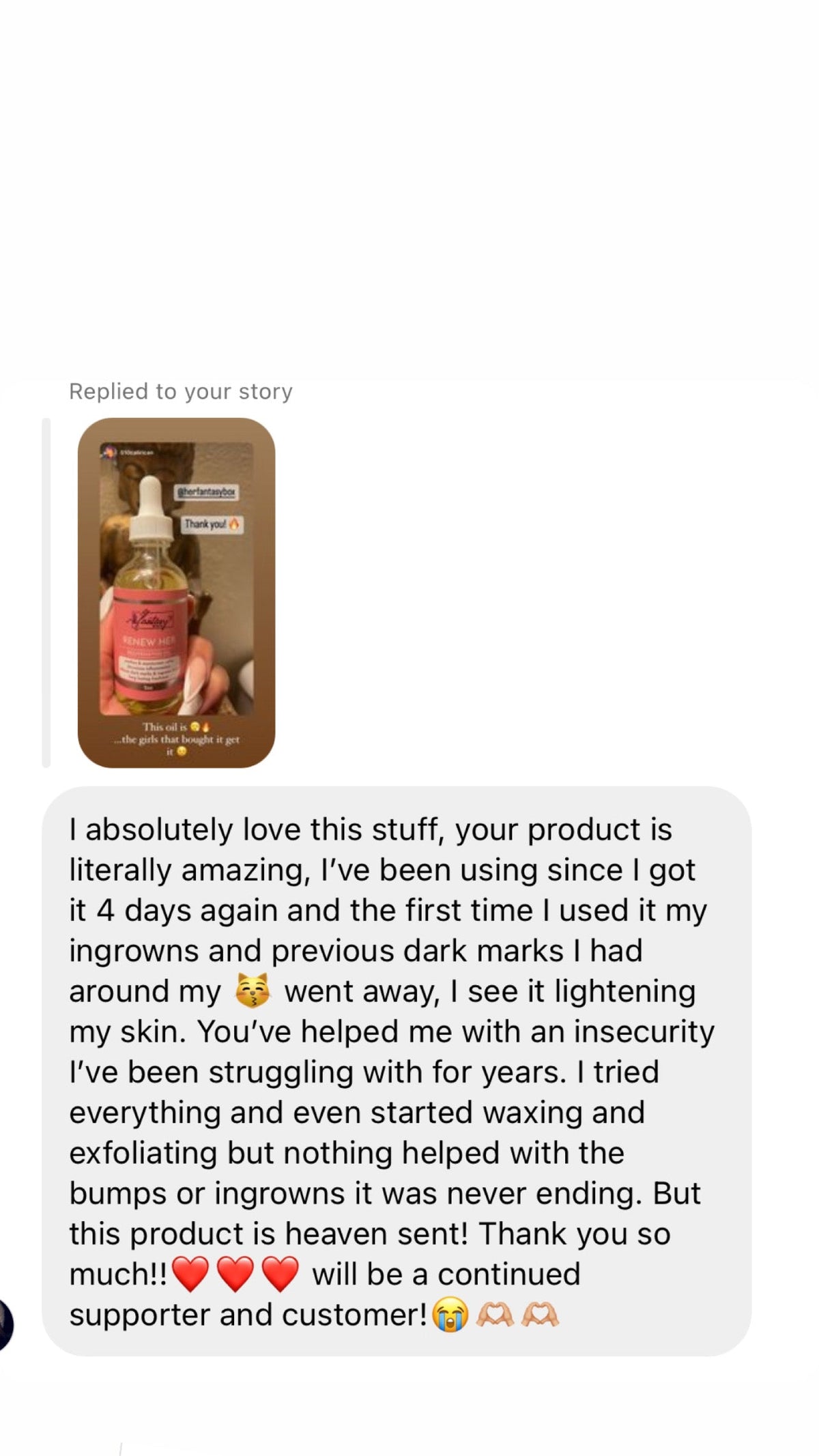 Customer message replying to Her Fantasy Box story showing Renew Her Oil: "I absolutely love this stuff, your product is literally amazing, I've been using since I got it 4 days again and the first time I used it my ingrowns and previous dark marks I had around my went away, I see it lightening my skin. You've helped me with an insecurity I've been struggling with for years. This product is heaven sent! Thank you so much!! will be a continued supporter and customer!"