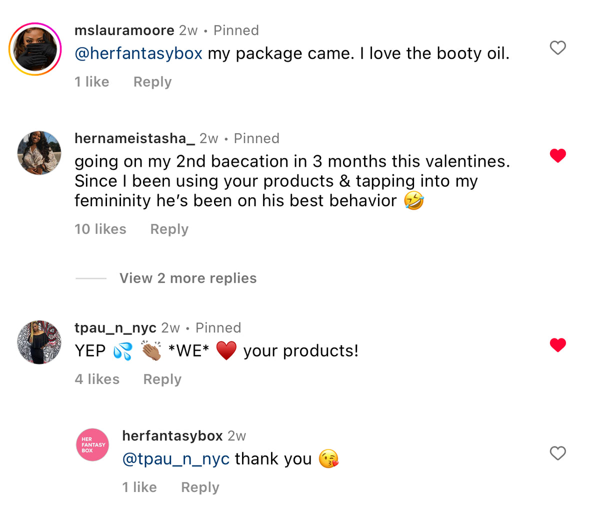 Customer comments for Her Fantasy Box. mslauramoore: "my package came. I love the booty oil." hernameistasha_: "going on my 2nd baecation in 3 months this valentines. Since I been using your products & tapping into my femininity he's been on his best behavior." tpau_n_nyc: "YEP *WE* your products!" herfantasybox replied: "@tpau_n_nyc thank you."